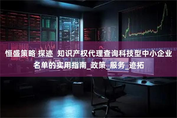 恒盛策略 探迹 知识产权代理查询科技型中小企业名单的实用指南_政策_服务_迹拓