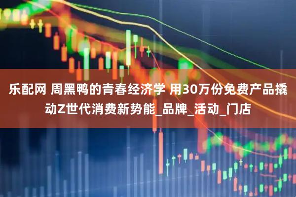 乐配网 周黑鸭的青春经济学 用30万份免费产品撬动Z世代消费新势能_品牌_活动_门店