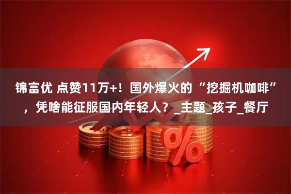 锦富优 点赞11万+！国外爆火的 “挖掘机咖啡”，凭啥能征服国内年轻人？_主题_孩子_餐厅
