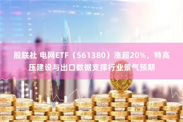 股联社 电网ETF（561380）涨超20%，特高压建设与出口数据支撑行业景气预期