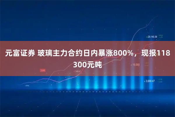 元富证券 玻璃主力合约日内暴涨800%，现报118300元吨