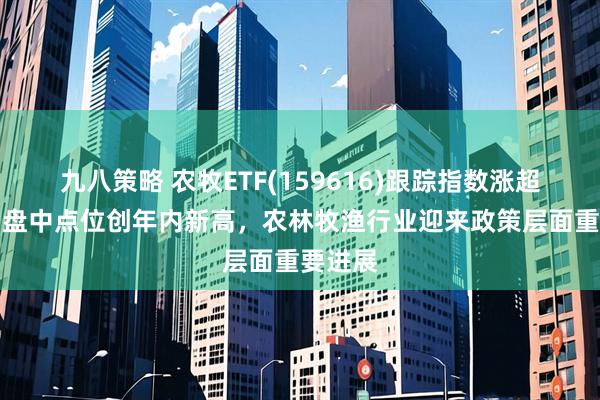 九八策略 农牧ETF(159616)跟踪指数涨超14%，盘中点位创年内新高，农林牧渔行业迎来政策层面重要进展