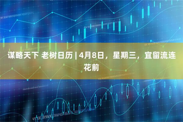 谋略天下 老树日历 | 4月8日，星期三，宜留流连花前