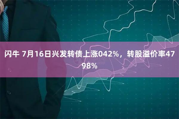 闪牛 7月16日兴发转债上涨042%，转股溢价率4798%