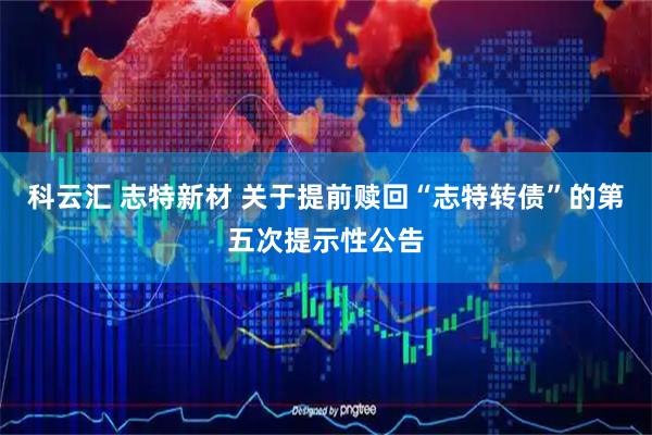 科云汇 志特新材 关于提前赎回“志特转债”的第五次提示性公告