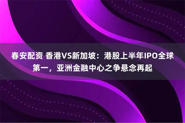 春安配资 香港VS新加坡：港股上半年IPO全球第一，亚洲金融中心之争悬念再起