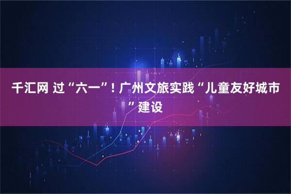 千汇网 过“六一”! 广州文旅实践“儿童友好城市”建设