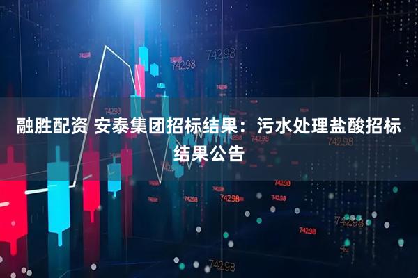 融胜配资 安泰集团招标结果：污水处理盐酸招标结果公告
