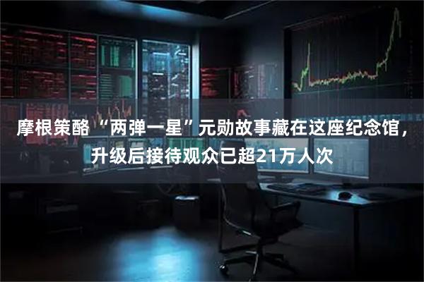 摩根策酪 “两弹一星”元勋故事藏在这座纪念馆，升级后接待观众已超21万人次