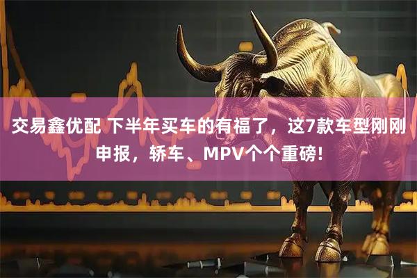 交易鑫优配 下半年买车的有福了，这7款车型刚刚申报，轿车、MPV个个重磅!