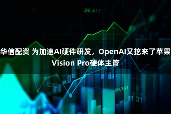 华信配资 为加速AI硬件研发，OpenAI又挖来了苹果Vision Pro硬体主管