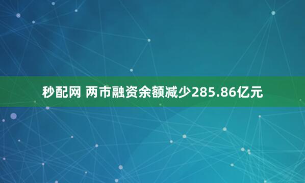 秒配网 两市融资余额减少285.86亿元