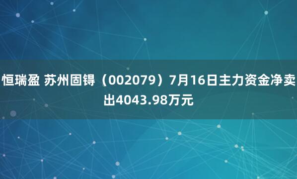 恒瑞盈 苏州固锝（002079）7月16日主力资金净卖出4043.98万元