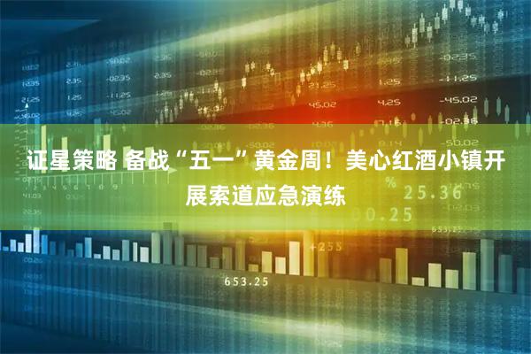 证星策略 备战“五一”黄金周！美心红酒小镇开展索道应急演练