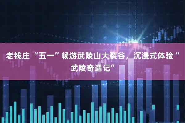 老钱庄 “五一”畅游武陵山大裂谷，沉浸式体验“武陵奇遇记”