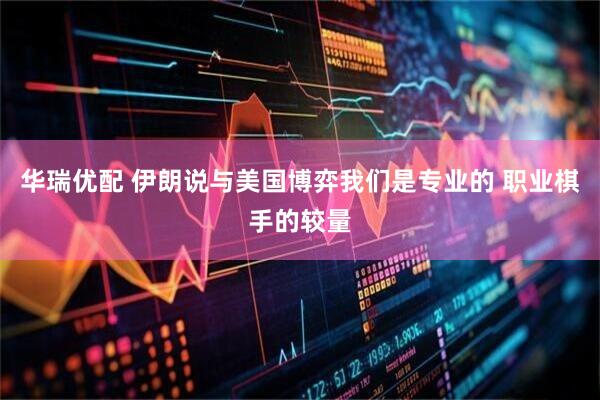 华瑞优配 伊朗说与美国博弈我们是专业的 职业棋手的较量