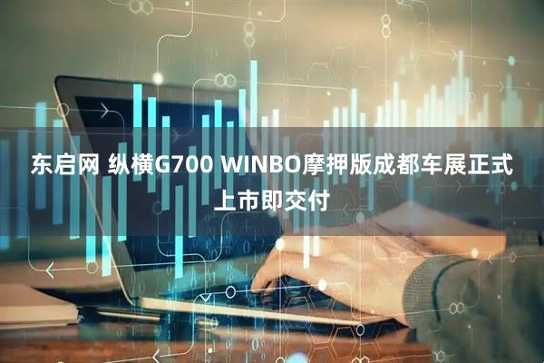 东启网 纵横G700 WINBO摩押版成都车展正式上市即交付