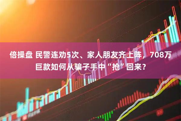 倍操盘 民警连劝5次、家人朋友齐上阵，708万巨款如何从骗子手中“抢”回来？