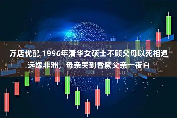 万店优配 1996年清华女硕士不顾父母以死相逼远嫁非洲,母亲哭到昏厥父亲一夜白